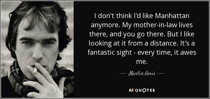 I don't think I'd like Manhattan anymore. My mother-in-law lives there, and you go there. But I like looking at it from a distance. It's a fantastic sight - every time, it awes me. - Martin Amis
