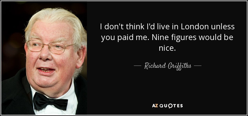 I don't think I'd live in London unless you paid me. Nine figures would be nice. - Richard Griffiths