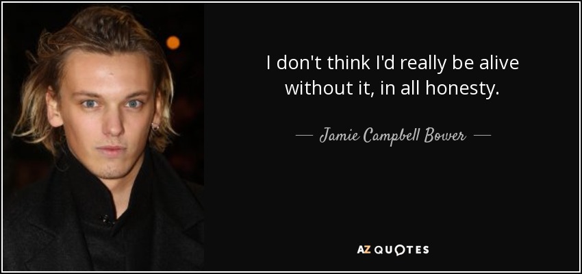 I don't think I'd really be alive without it, in all honesty. - Jamie Campbell Bower