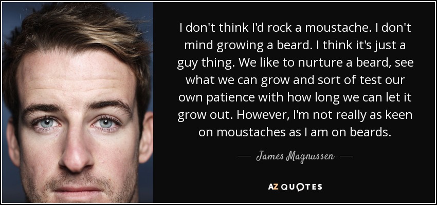 I don't think I'd rock a moustache. I don't mind growing a beard. I think it's just a guy thing. We like to nurture a beard, see what we can grow and sort of test our own patience with how long we can let it grow out. However, I'm not really as keen on moustaches as I am on beards. - James Magnussen