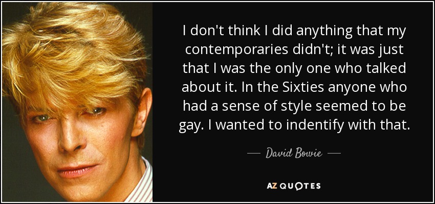 I don't think I did anything that my contemporaries didn't; it was just that I was the only one who talked about it. In the Sixties anyone who had a sense of style seemed to be gay. I wanted to indentify with that. - David Bowie
