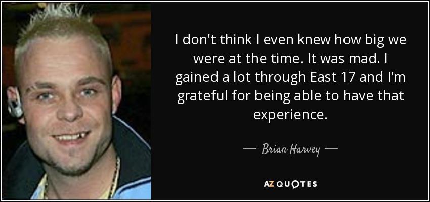 I don't think I even knew how big we were at the time. It was mad. I gained a lot through East 17 and I'm grateful for being able to have that experience. - Brian Harvey