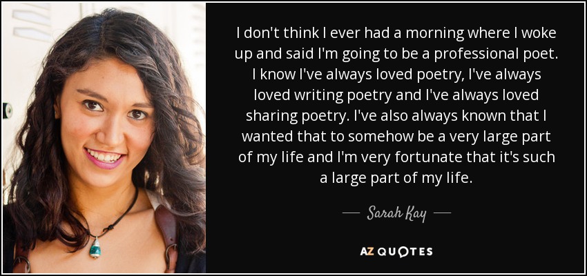 I don't think I ever had a morning where I woke up and said I'm going to be a professional poet. I know I've always loved poetry, I've always loved writing poetry and I've always loved sharing poetry. I've also always known that I wanted that to somehow be a very large part of my life and I'm very fortunate that it's such a large part of my life. - Sarah Kay