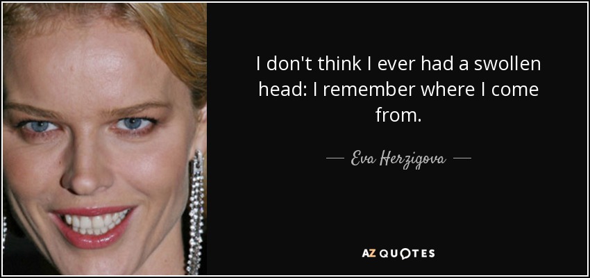 I don't think I ever had a swollen head: I remember where I come from. - Eva Herzigova