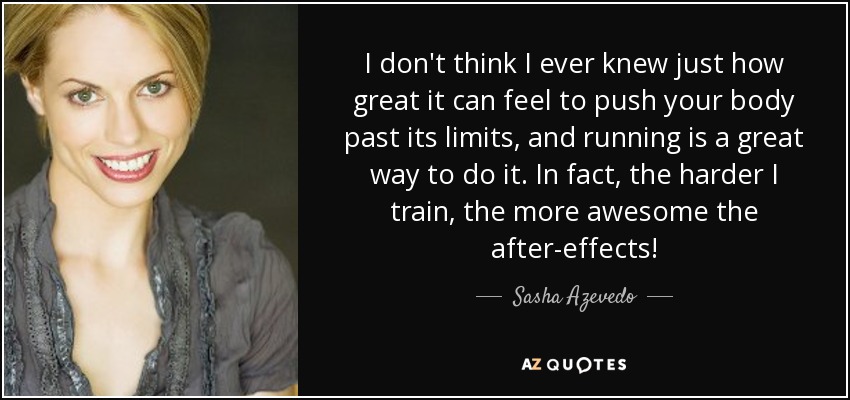 I don't think I ever knew just how great it can feel to push your body past its limits, and running is a great way to do it. In fact, the harder I train, the more awesome the after-effects! - Sasha Azevedo