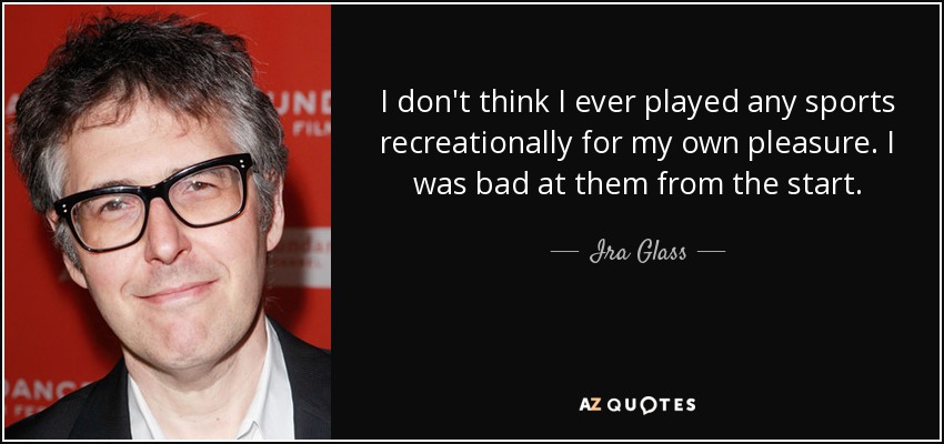 I don't think I ever played any sports recreationally for my own pleasure. I was bad at them from the start. - Ira Glass