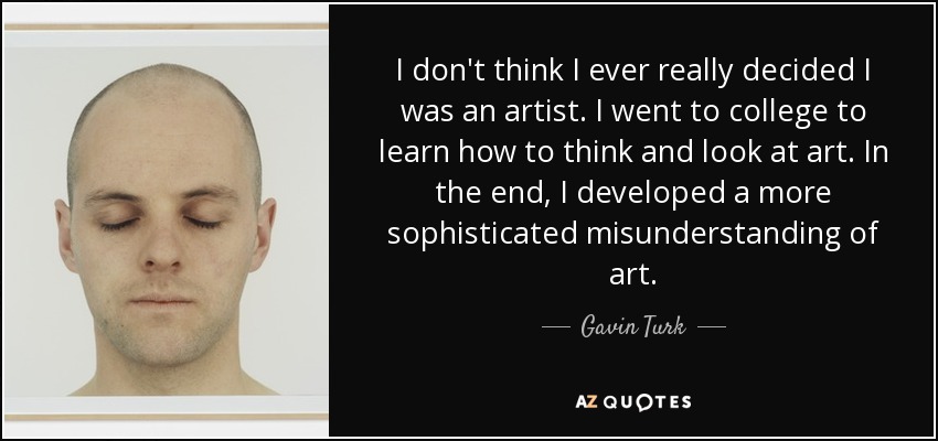 I don't think I ever really decided I was an artist. I went to college to learn how to think and look at art. In the end, I developed a more sophisticated misunderstanding of art. - Gavin Turk