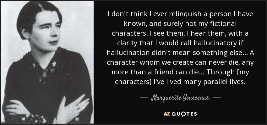 I don't think I ever relinquish a person I have known, and surely not my fictional characters. I see them, I hear them, with a clarity that I would call hallucinatory if hallucination didn't mean something else ... A character whom we create can never die, any more than a friend can die ... Through [my characters] I've lived many parallel lives. - Marguerite Yourcenar