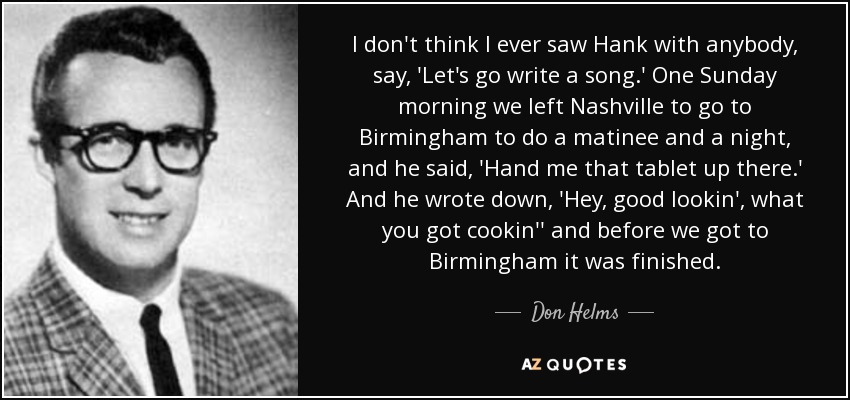 I don't think I ever saw Hank with anybody, say, 'Let's go write a song.' One Sunday morning we left Nashville to go to Birmingham to do a matinee and a night, and he said, 'Hand me that tablet up there.' And he wrote down, 'Hey, good lookin', what you got cookin'' and before we got to Birmingham it was finished. - Don Helms
