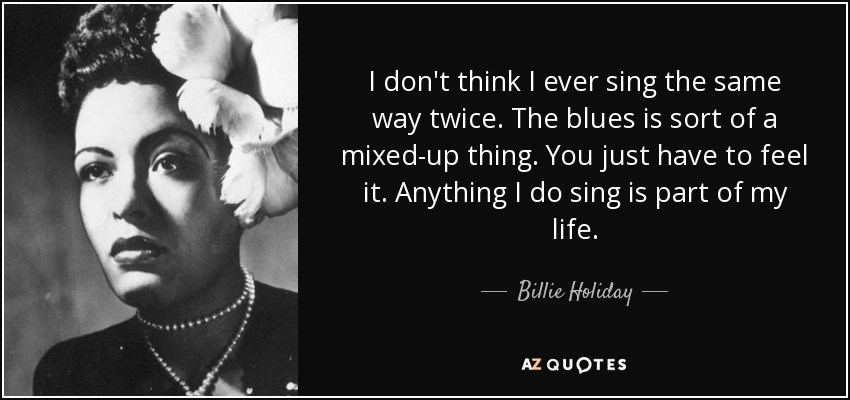 I don't think I ever sing the same way twice. The blues is sort of a mixed-up thing. You just have to feel it. Anything I do sing is part of my life. - Billie Holiday