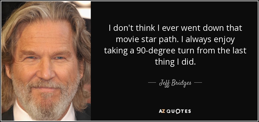 I don't think I ever went down that movie star path. I always enjoy taking a 90-degree turn from the last thing I did. - Jeff Bridges