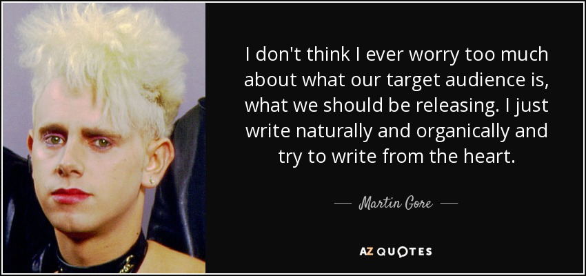 I don't think I ever worry too much about what our target audience is, what we should be releasing. I just write naturally and organically and try to write from the heart. - Martin Gore