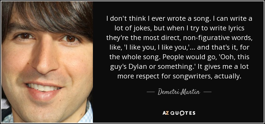 I don't think I ever wrote a song. I can write a lot of jokes, but when I try to write lyrics they're the most direct, non-figurative words, like, 'I like you, I like you,'... and that's it, for the whole song. People would go, 'Ooh, this guy's Dylan or something.' It gives me a lot more respect for songwriters, actually. - Demetri Martin