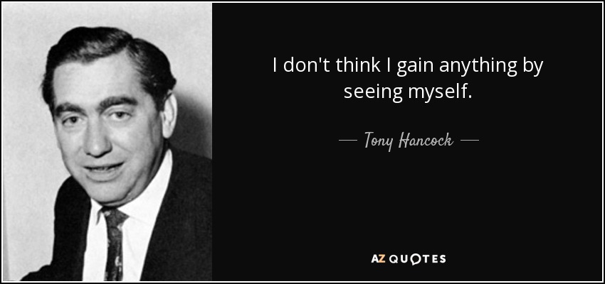 I don't think I gain anything by seeing myself. - Tony Hancock