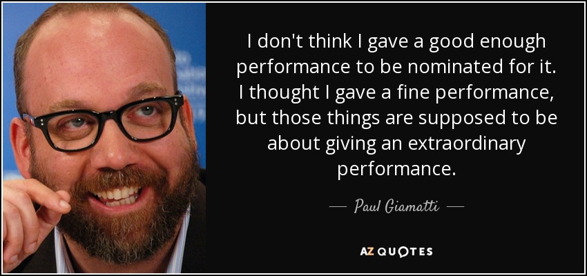 I don't think I gave a good enough performance to be nominated for it. I thought I gave a fine performance, but those things are supposed to be about giving an extraordinary performance. - Paul Giamatti