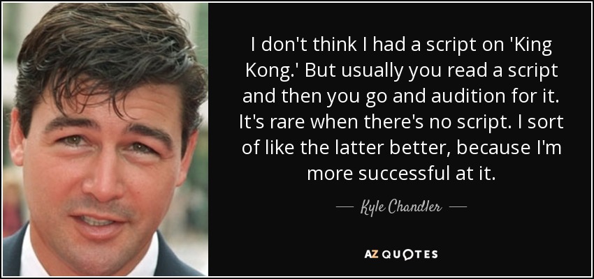I don't think I had a script on 'King Kong.' But usually you read a script and then you go and audition for it. It's rare when there's no script. I sort of like the latter better, because I'm more successful at it. - Kyle Chandler