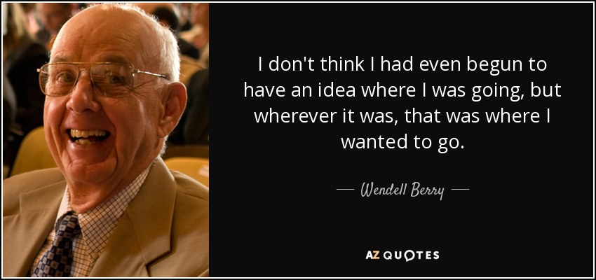 I don't think I had even begun to have an idea where I was going, but wherever it was, that was where I wanted to go. - Wendell Berry