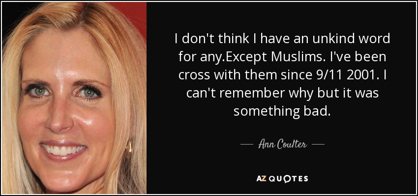 I don't think I have an unkind word for any.Except Muslims. I've been cross with them since 9/11 2001. I can't remember why but it was something bad. - Ann Coulter