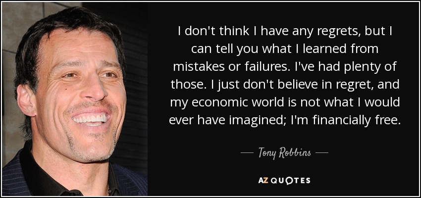 I don't think I have any regrets, but I can tell you what I learned from mistakes or failures. I've had plenty of those. I just don't believe in regret, and my economic world is not what I would ever have imagined; I'm financially free. - Tony Robbins