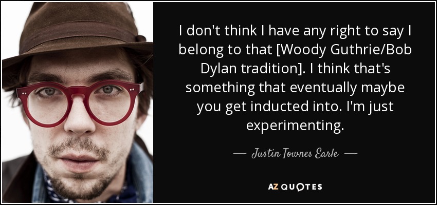 I don't think I have any right to say I belong to that [Woody Guthrie/Bob Dylan tradition]. I think that's something that eventually maybe you get inducted into. I'm just experimenting. - Justin Townes Earle