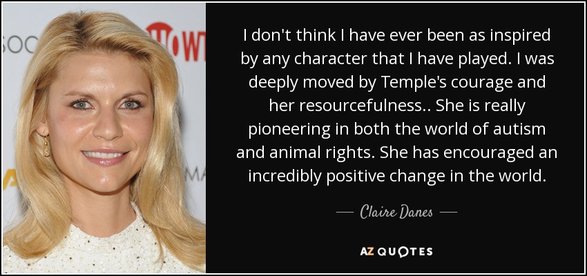 I don't think I have ever been as inspired by any character that I have played. I was deeply moved by Temple's courage and her resourcefulness.. She is really pioneering in both the world of autism and animal rights. She has encouraged an incredibly positive change in the world. - Claire Danes