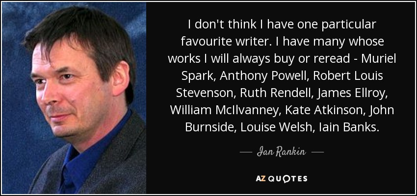 I don't think I have one particular favourite writer. I have many whose works I will always buy or reread - Muriel Spark, Anthony Powell, Robert Louis Stevenson, Ruth Rendell, James Ellroy, William McIlvanney, Kate Atkinson, John Burnside, Louise Welsh, Iain Banks. - Ian Rankin