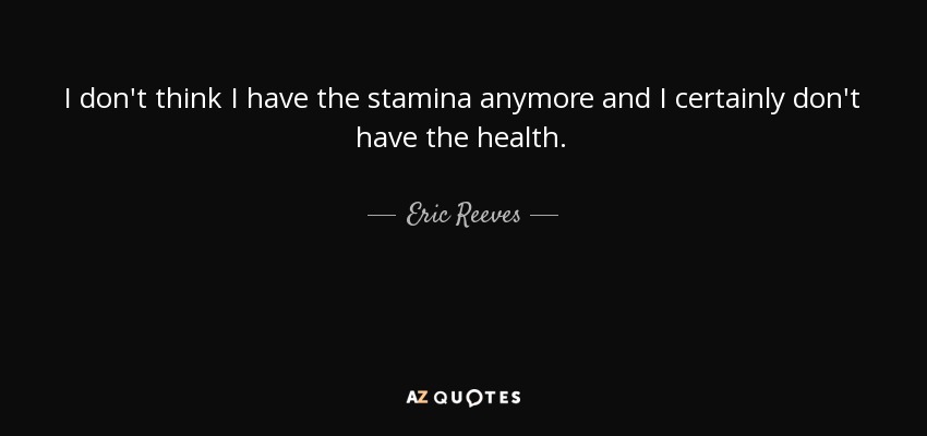 I don't think I have the stamina anymore and I certainly don't have the health. - Eric Reeves