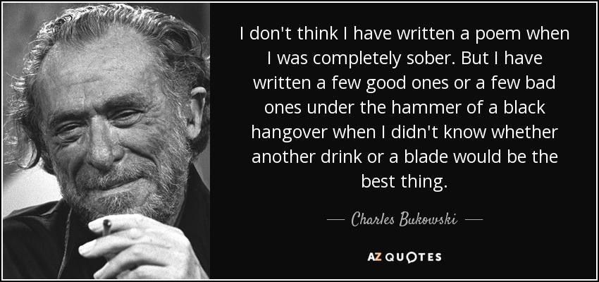 I don't think I have written a poem when I was completely sober. But I have written a few good ones or a few bad ones under the hammer of a black hangover when I didn't know whether another drink or a blade would be the best thing. - Charles Bukowski