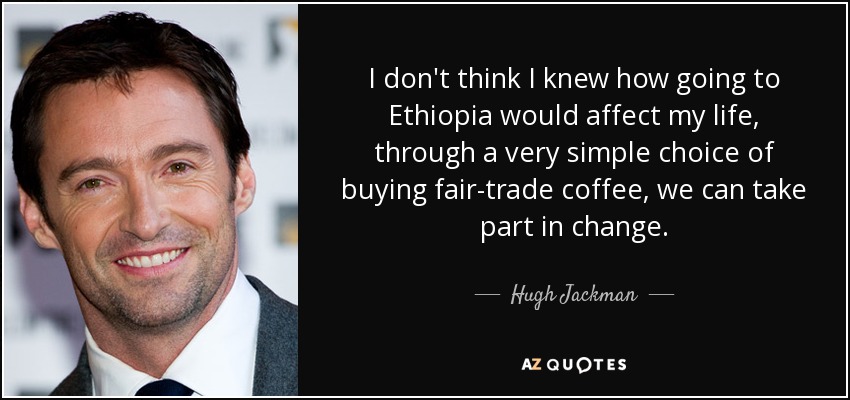 I don't think I knew how going to Ethiopia would affect my life, through a very simple choice of buying fair-trade coffee, we can take part in change. - Hugh Jackman