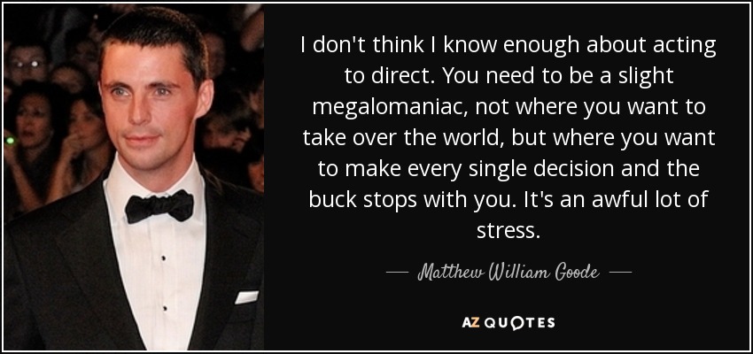 I don't think I know enough about acting to direct. You need to be a slight megalomaniac, not where you want to take over the world, but where you want to make every single decision and the buck stops with you. It's an awful lot of stress. - Matthew William Goode