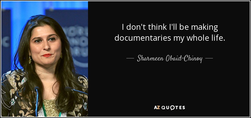 I don't think I'll be making documentaries my whole life. - Sharmeen Obaid-Chinoy