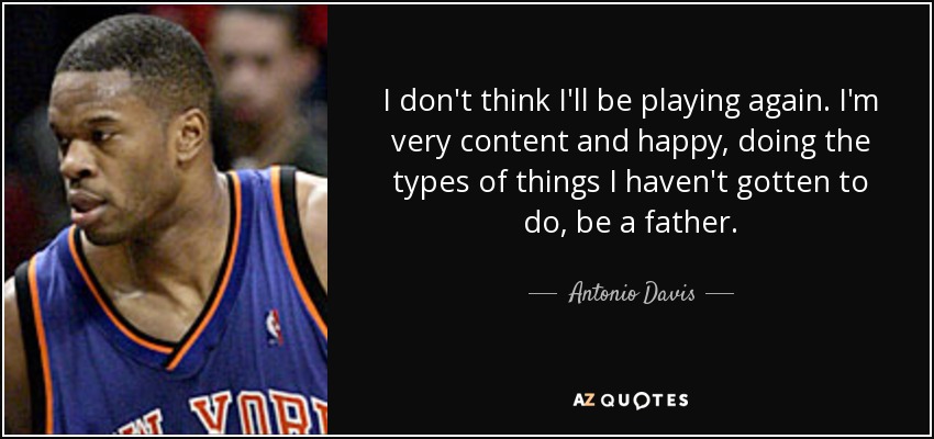 I don't think I'll be playing again. I'm very content and happy, doing the types of things I haven't gotten to do, be a father. - Antonio Davis