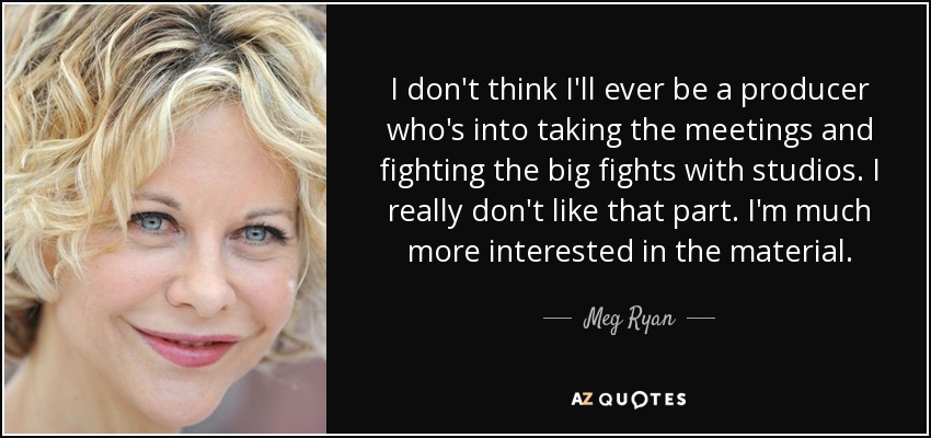 I don't think I'll ever be a producer who's into taking the meetings and fighting the big fights with studios. I really don't like that part. I'm much more interested in the material. - Meg Ryan