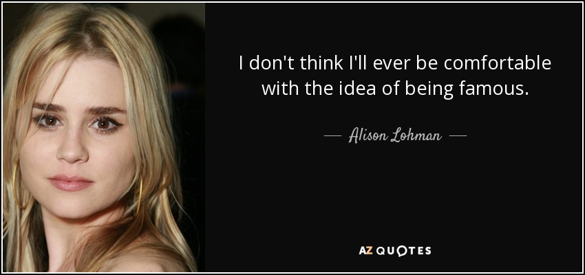 I don't think I'll ever be comfortable with the idea of being famous. - Alison Lohman