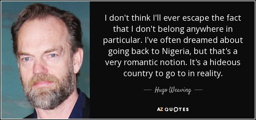 I don't think I'll ever escape the fact that I don't belong anywhere in particular. I've often dreamed about going back to Nigeria, but that's a very romantic notion. It's a hideous country to go to in reality. - Hugo Weaving