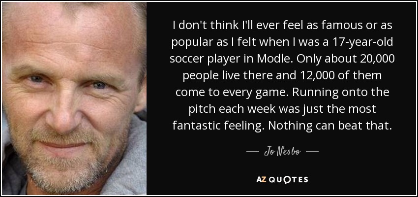 I don't think I'll ever feel as famous or as popular as I felt when I was a 17-year-old soccer player in Modle. Only about 20,000 people live there and 12,000 of them come to every game. Running onto the pitch each week was just the most fantastic feeling. Nothing can beat that. - Jo Nesbo