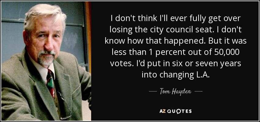 I don't think I'll ever fully get over losing the city council seat. I don't know how that happened. But it was less than 1 percent out of 50,000 votes. I'd put in six or seven years into changing L.A. - Tom Hayden