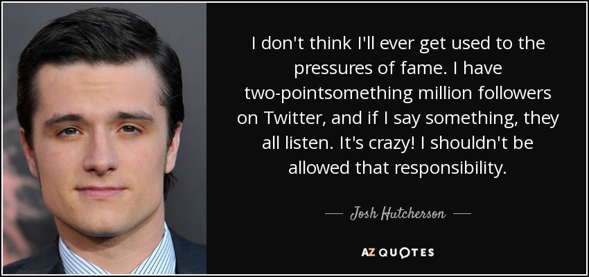 I don't think I'll ever get used to the pressures of fame. I have two-pointsomething million followers on Twitter, and if I say something, they all listen. It's crazy! I shouldn't be allowed that responsibility. - Josh Hutcherson