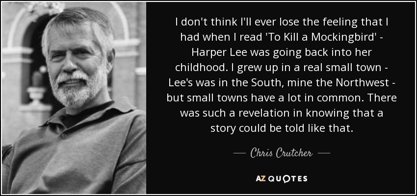 I don't think I'll ever lose the feeling that I had when I read 'To Kill a Mockingbird' - Harper Lee was going back into her childhood. I grew up in a real small town - Lee's was in the South, mine the Northwest - but small towns have a lot in common. There was such a revelation in knowing that a story could be told like that. - Chris Crutcher