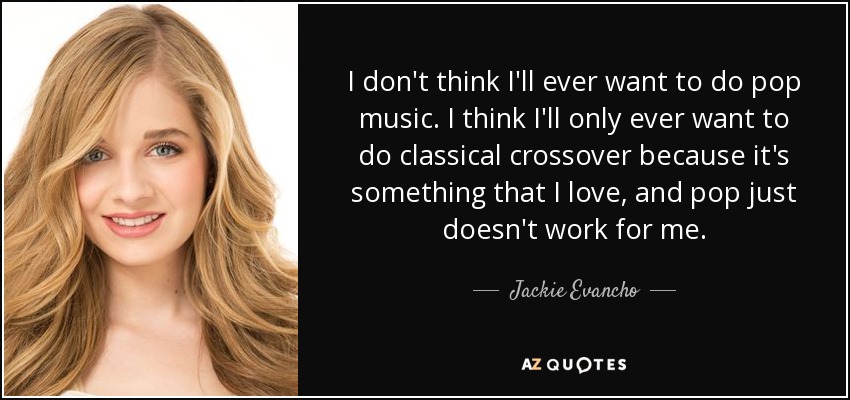 I don't think I'll ever want to do pop music. I think I'll only ever want to do classical crossover because it's something that I love, and pop just doesn't work for me. - Jackie Evancho