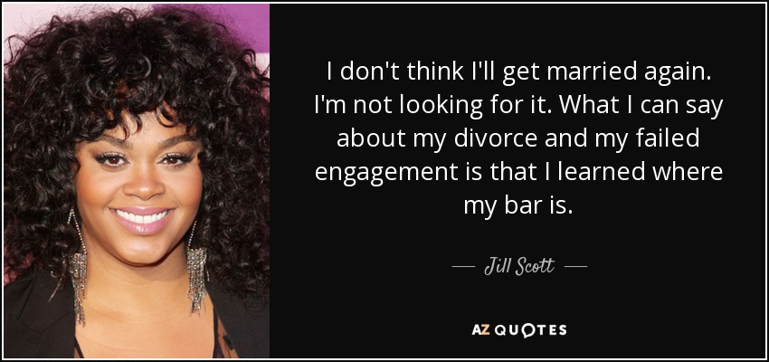 I don't think I'll get married again. I'm not looking for it. What I can say about my divorce and my failed engagement is that I learned where my bar is. - Jill Scott