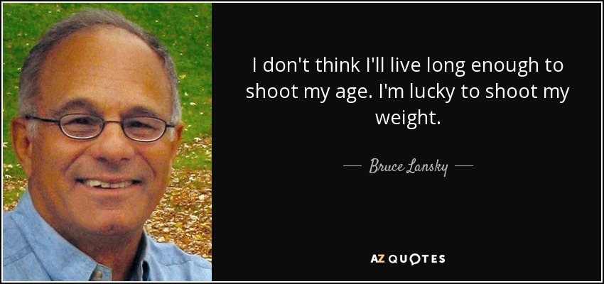 I don't think I'll live long enough to shoot my age. I'm lucky to shoot my weight. - Bruce Lansky