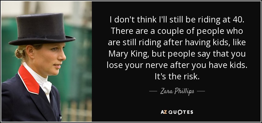 I don't think I'll still be riding at 40. There are a couple of people who are still riding after having kids, like Mary King, but people say that you lose your nerve after you have kids. It's the risk. - Zara Phillips