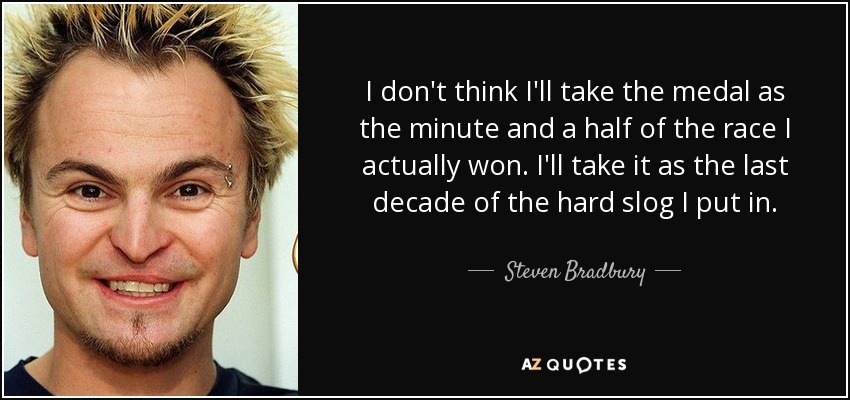 I don't think I'll take the medal as the minute and a half of the race I actually won. I'll take it as the last decade of the hard slog I put in. - Steven Bradbury