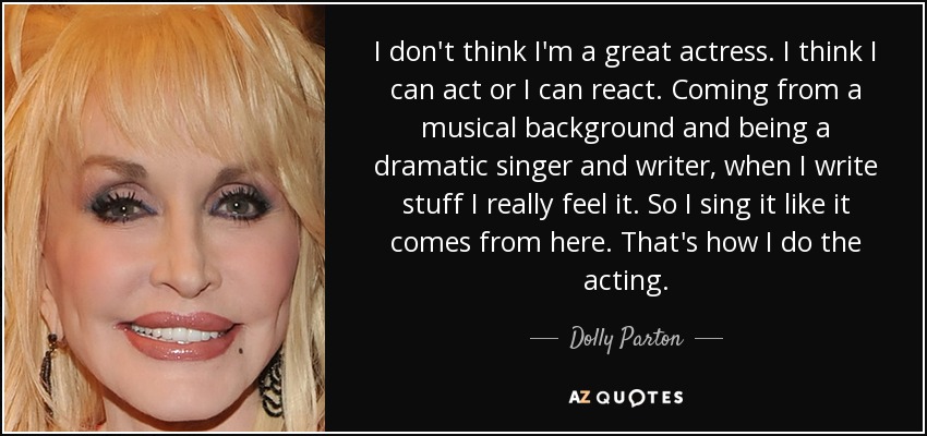 I don't think I'm a great actress. I think I can act or I can react. Coming from a musical background and being a dramatic singer and writer, when I write stuff I really feel it. So I sing it like it comes from here. That's how I do the acting. - Dolly Parton