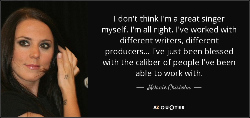 I don't think I'm a great singer myself. I'm all right. I've worked with different writers, different producers... I've just been blessed with the caliber of people I've been able to work with. - Melanie Chisholm