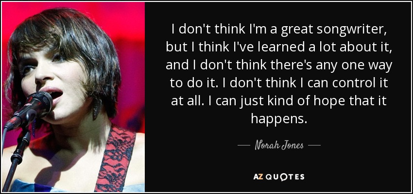 I don't think I'm a great songwriter, but I think I've learned a lot about it, and I don't think there's any one way to do it. I don't think I can control it at all. I can just kind of hope that it happens. - Norah Jones