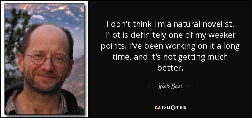 I don't think I'm a natural novelist. Plot is definitely one of my weaker points. I've been working on it a long time, and it's not getting much better. - Rick Bass