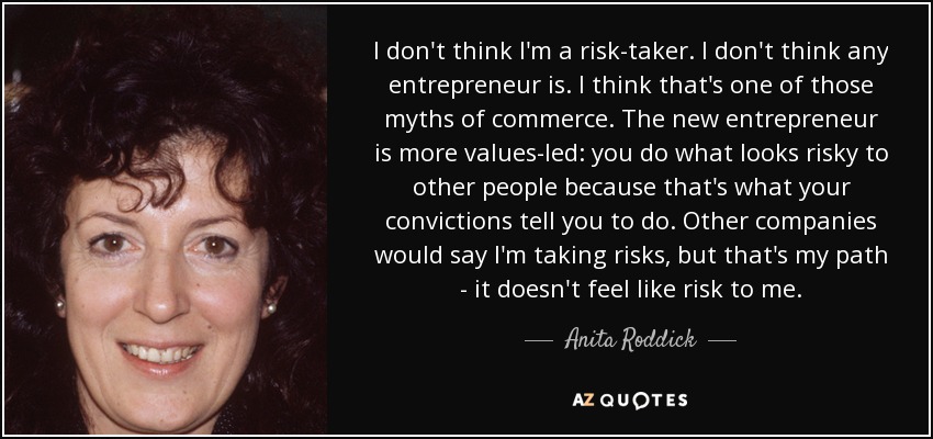 I don't think I'm a risk-taker. I don't think any entrepreneur is. I think that's one of those myths of commerce. The new entrepreneur is more values-led: you do what looks risky to other people because that's what your convictions tell you to do. Other companies would say I'm taking risks, but that's my path - it doesn't feel like risk to me. - Anita Roddick