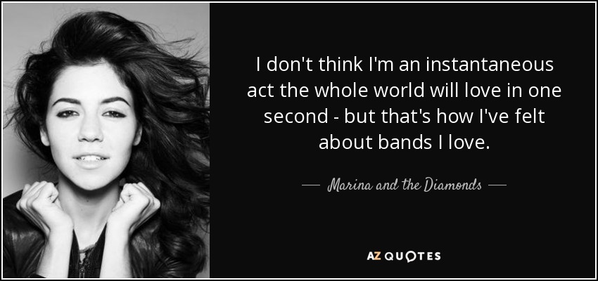 I don't think I'm an instantaneous act the whole world will love in one second - but that's how I've felt about bands I love. - Marina and the Diamonds